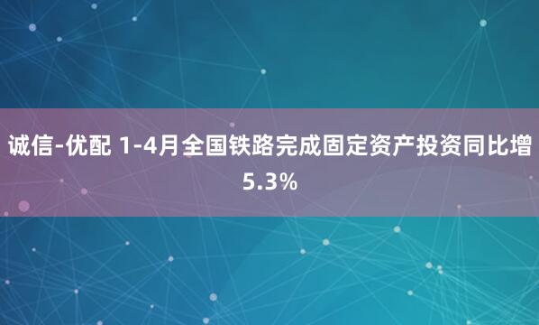 诚信-优配 1-4月全国铁路完成固定资产投资同比增5.3%