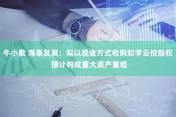 牛小散 海泰发展：拟以现金方式收购知学云控股权 预计构成重大资产重组
