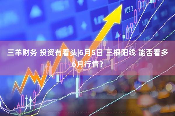 三羊财务 投资有看头|6月5日 三根阳线 能否看多6月行情？