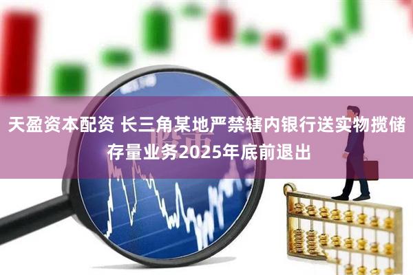 天盈资本配资 长三角某地严禁辖内银行送实物揽储 存量业务2025年底前退出