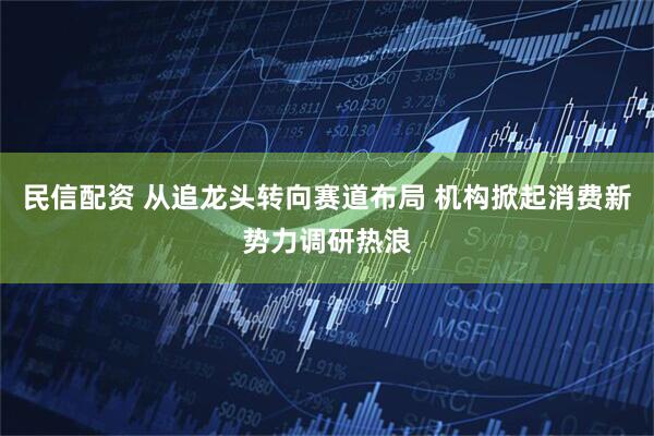 民信配资 从追龙头转向赛道布局 机构掀起消费新势力调研热浪