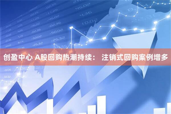 创盈中心 A股回购热潮持续： 注销式回购案例增多