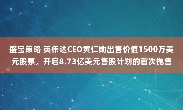 盛宝策略 英伟达CEO黄仁勋出售价值1500万美元股票，开启8.73亿美元售股计划的首次抛售