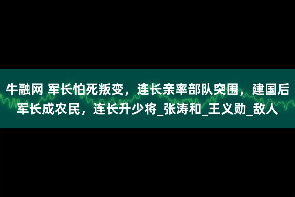牛融网 军长怕死叛变，连长亲率部队突围，建国后军长成农民，连长升少将_张涛和_王义勋_敌人