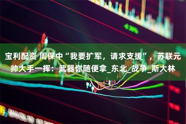 宝利配资 周保中“我要扩军，请求支援”，苏联元帅大手一挥：武器你随便拿_东北_战争_斯大林