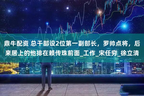 鼎牛配资 总干部设2位第一副部长，罗帅点将，后来居上的他排在赖传珠前面_工作_宋任穷_徐立清