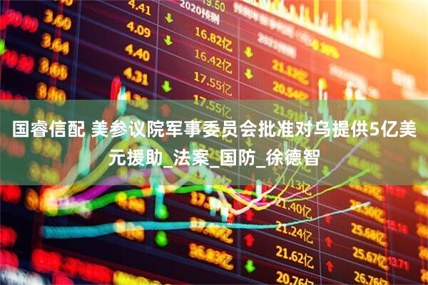 国睿信配 美参议院军事委员会批准对乌提供5亿美元援助_法案_国防_徐德智
