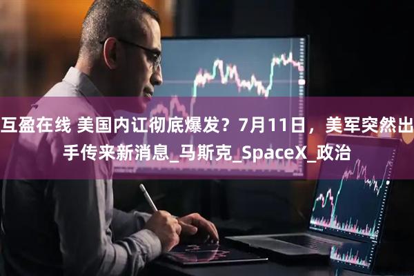 互盈在线 美国内讧彻底爆发？7月11日，美军突然出手传来新消息_马斯克_SpaceX_政治
