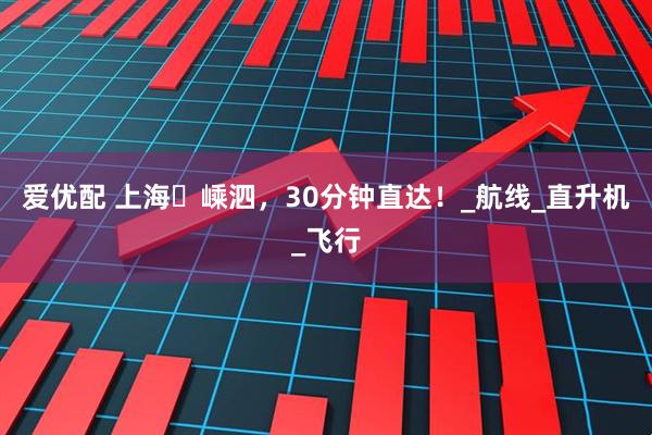 爱优配 上海⇋嵊泗，30分钟直达！_航线_直升机_飞行