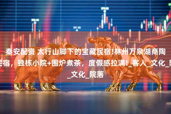 秦安配资 太行山脚下的宝藏民宿!林州万泉湖商陶里民宿，独栋小院+围炉煮茶，度假感拉满!_客人_文化_院落