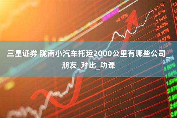 三星证券 陇南小汽车托运2000公里有哪些公司_朋友_对比_功课