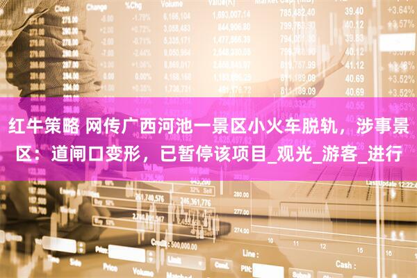 红牛策略 网传广西河池一景区小火车脱轨，涉事景区：道闸口变形，已暂停该项目_观光_游客_进行