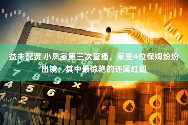 益丰配资 小凤家第三次直播，家里4位保姆纷纷出镜，其中最惊艳的还属红姐