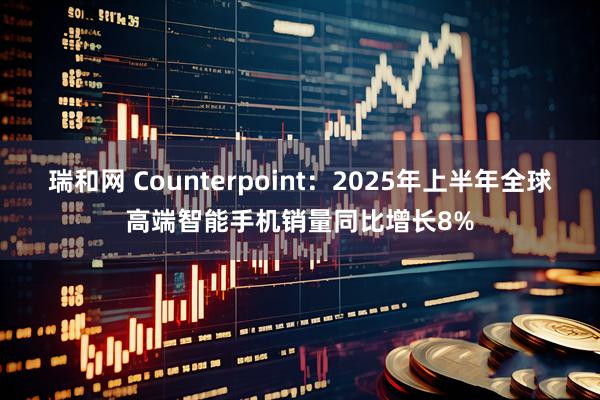 瑞和网 Counterpoint：2025年上半年全球高端智能手机销量同比增长8%