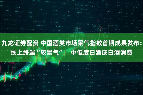九龙证券配资 中国酒类市场景气指数首期成果发布：线上终端“较景气”    中低度白酒成白酒消费