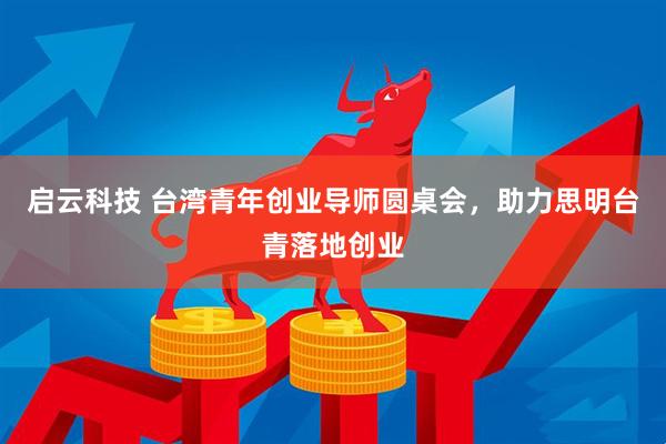 启云科技 台湾青年创业导师圆桌会，助力思明台青落地创业