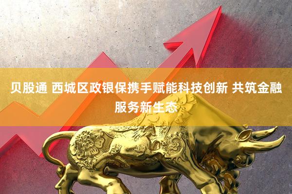 贝股通 西城区政银保携手赋能科技创新 共筑金融服务新生态