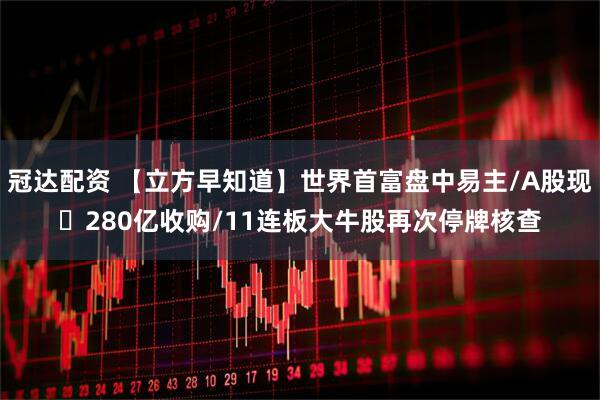 冠达配资 【立方早知道】世界首富盘中易主/A股现​280亿收购/11连板大牛股再次停牌核查