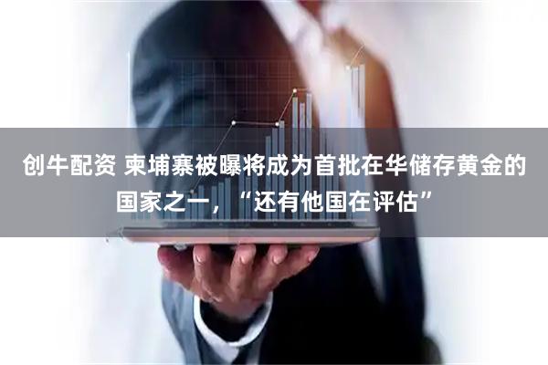 创牛配资 柬埔寨被曝将成为首批在华储存黄金的国家之一，“还有他国在评估”