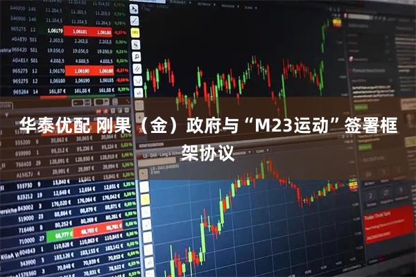 华泰优配 刚果（金）政府与“M23运动”签署框架协议