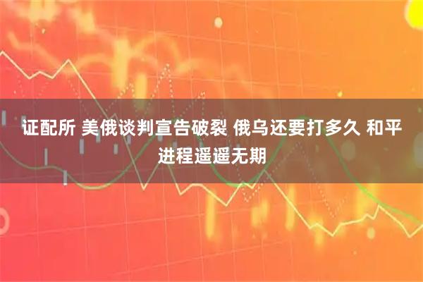 证配所 美俄谈判宣告破裂 俄乌还要打多久 和平进程遥遥无期