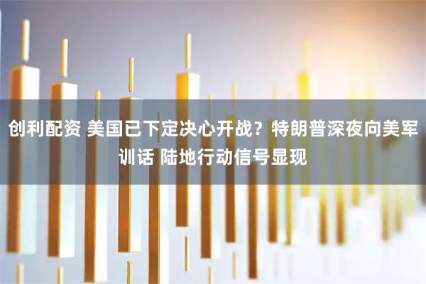 创利配资 美国已下定决心开战？特朗普深夜向美军训话 陆地行动信号显现