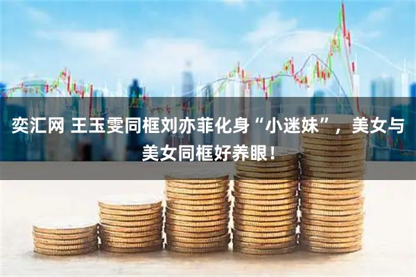 奕汇网 王玉雯同框刘亦菲化身“小迷妹”，美女与美女同框好养眼！