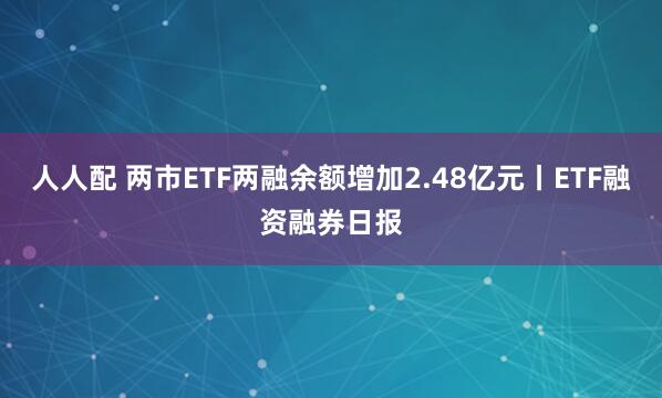 人人配 两市ETF两融余额增加2.48亿元丨ETF融资融券日报