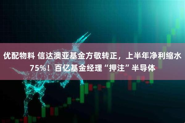 优配物料 信达澳亚基金方敬转正，上半年净利缩水75%！百亿基金经理“押注”半导体