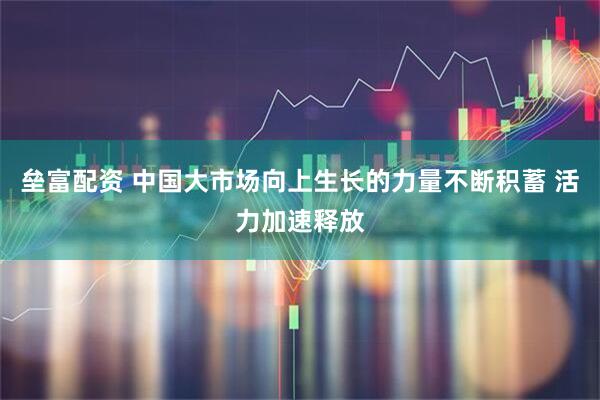 垒富配资 中国大市场向上生长的力量不断积蓄 活力加速释放