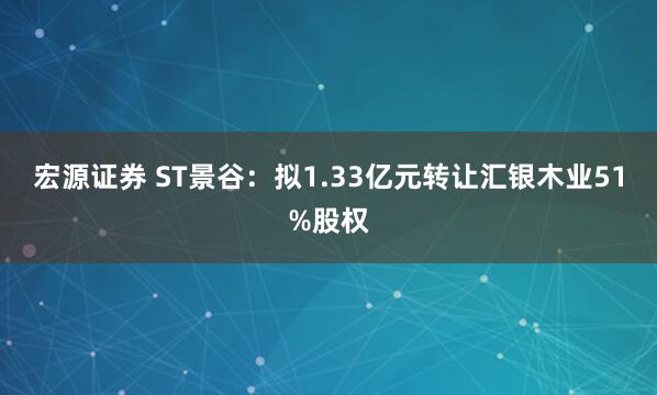 宏源证券 ST景谷：拟1.33亿元转让汇银木业51%股权