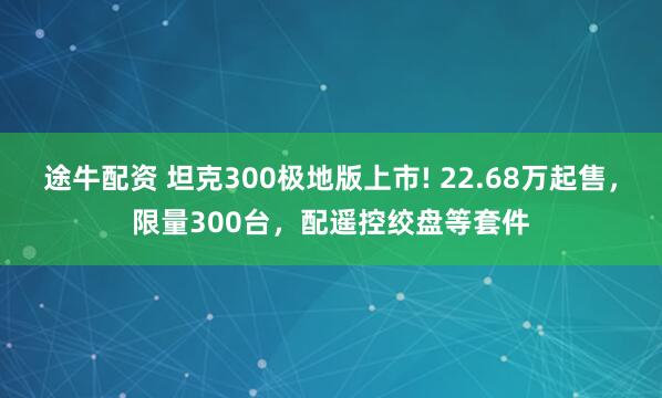 途牛配资 坦克300极地版上市! 22.68万起售，限量300台，配遥控绞盘等套件
