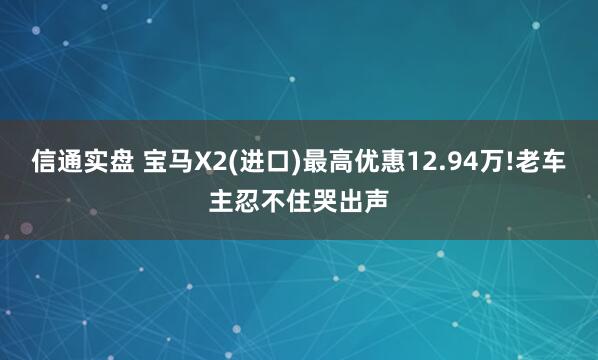 信通实盘 宝马X2(进口)最高优惠12.94万!老车主忍不住哭出声