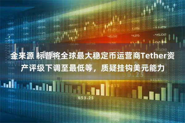 金来源 标普将全球最大稳定币运营商Tether资产评级下调至最低等，质疑挂钩美元能力