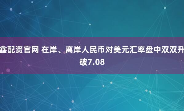 鑫配资官网 在岸、离岸人民币对美元汇率盘中双双升破7.08