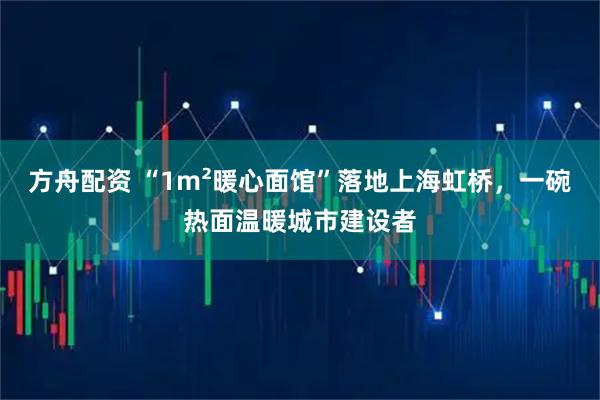 方舟配资 “1m²暖心面馆”落地上海虹桥，一碗热面温暖城市建设者