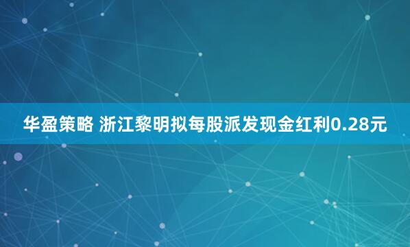 华盈策略 浙江黎明拟每股派发现金红利0.28元