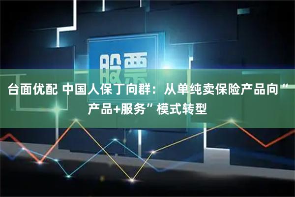 台面优配 中国人保丁向群：从单纯卖保险产品向“产品+服务”模式转型